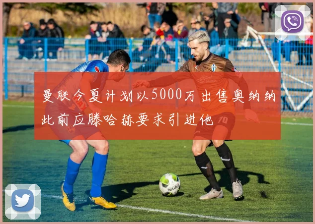 曼联今夏计划以5000万出售奥纳纳此前应滕哈赫要求引进他