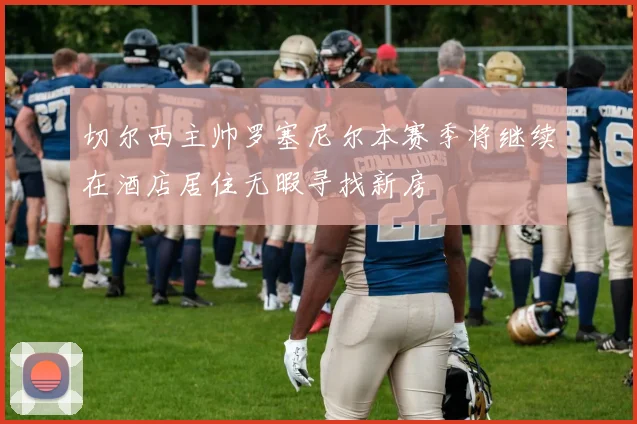 切尔西主帅罗塞尼尔本赛季将继续在酒店居住无暇寻找新房