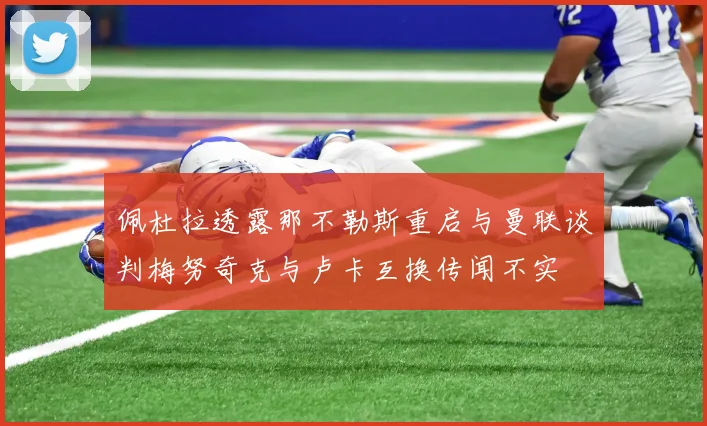 佩杜拉透露那不勒斯重启与曼联谈判梅努奇克与卢卡互换传闻不实