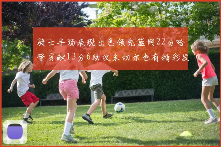 骑士半场表现出色领先篮网22分哈登贡献13分6助攻米切尔也有精彩发挥