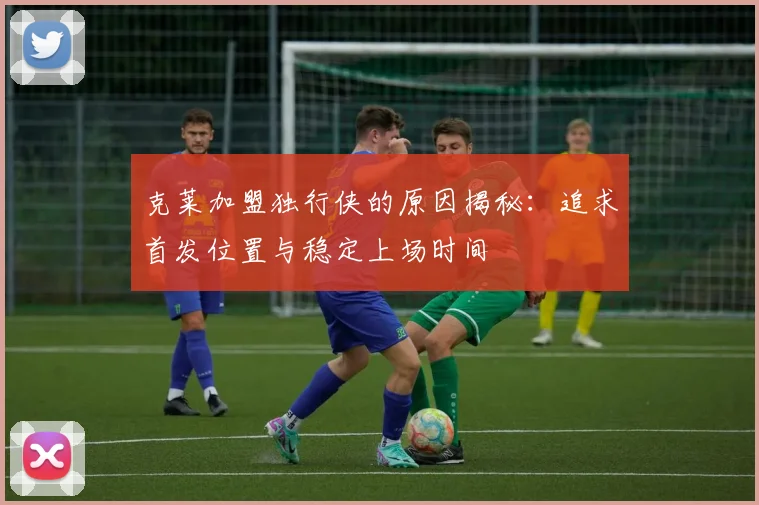 克莱加盟独行侠的原因揭秘：追求首发位置与稳定上场时间