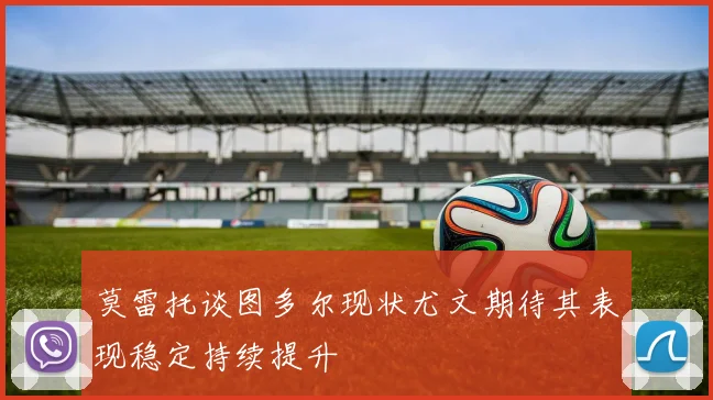 莫雷托谈图多尔现状尤文期待其表现稳定持续提升