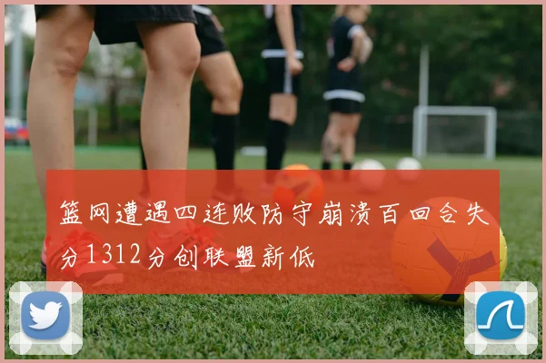 篮网遭遇四连败防守崩溃百回合失分1312分创联盟新低