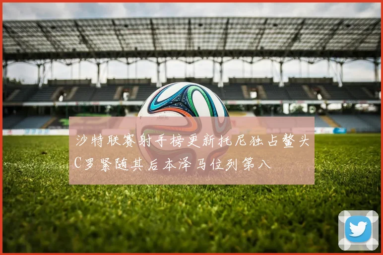 沙特联赛射手榜更新托尼独占鳌头C罗紧随其后本泽马位列第八