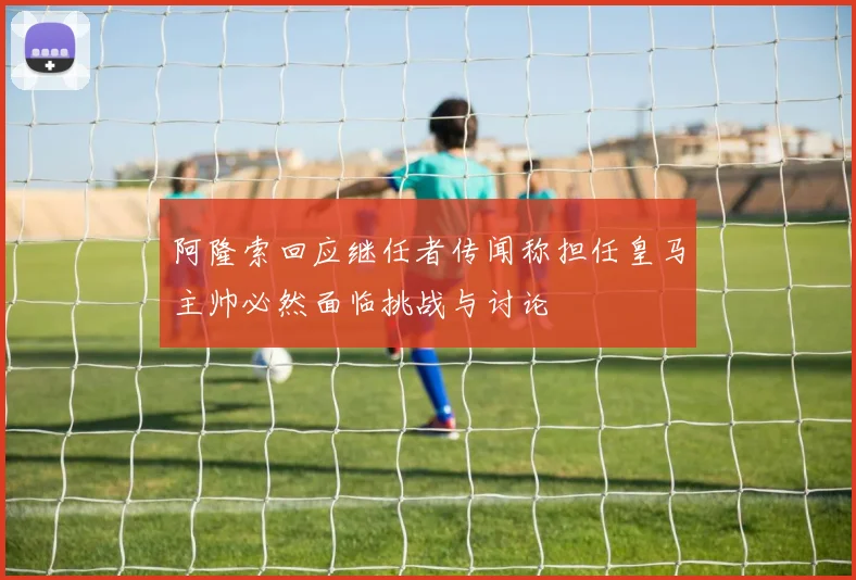 阿隆索回应继任者传闻称担任皇马主帅必然面临挑战与讨论