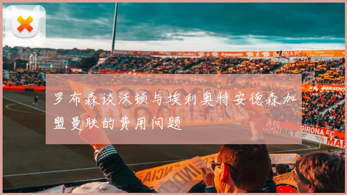 罗布森谈沃顿与埃利奥特安德森加盟曼联的费用问题