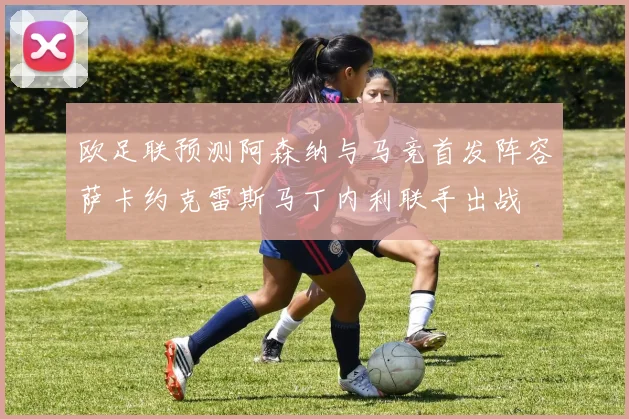 欧足联预测阿森纳与马竞首发阵容萨卡约克雷斯马丁内利联手出战