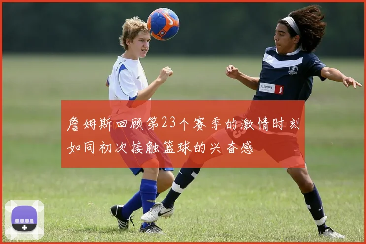 詹姆斯回顾第23个赛季的激情时刻如同初次接触篮球的兴奋感