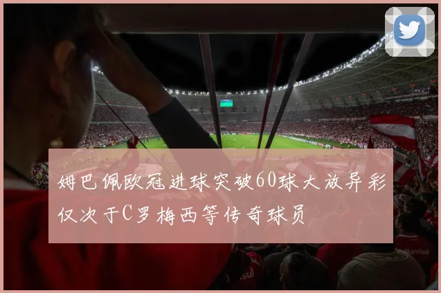 姆巴佩欧冠进球突破60球大放异彩仅次于C罗梅西等传奇球员