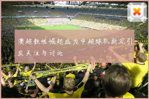 澳超教练崛起成为中超球队新宠引发关注与讨论