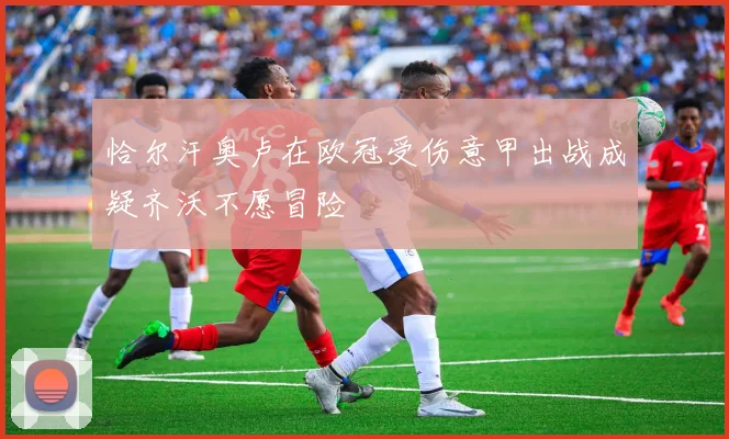 恰尔汗奥卢在欧冠受伤意甲出战成疑齐沃不愿冒险