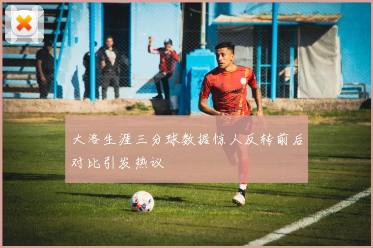 大洛生涯三分球数据惊人反转前后对比引发热议