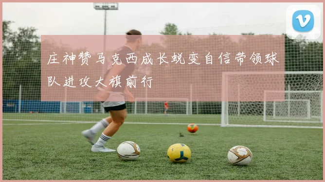 庄神赞马克西成长蜕变自信带领球队进攻大旗前行