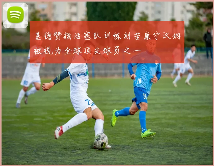 基德赞扬活塞队训练刻苦康宁汉姆被视为全球顶尖球员之一